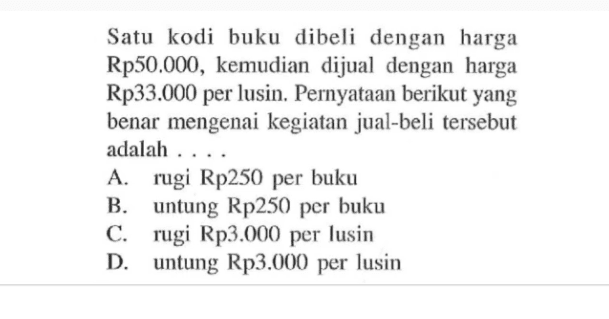 Satu kodi buku dibeli dengan harga Rp50.000, kemudian dijual dengan harga Rp33.000 per lusin. Pernyataan berikut yang benar mengenai kegiatan jual-beli tersebut adalah ...
