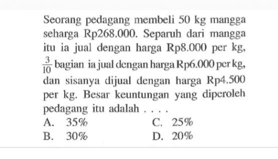 Seorang pedagang membeli 50 kg mangga seharga Rp268.000. Separuh dari mangga itu ia jual dengan harga Rp8.000 per kg, 3/10  bagian ia jual dengan harga Rp6.000 per kg, dan sisanya dijual dengan harga Rp4.500 per kg. Besar keuntungan yang diperoleh pedagang itu adalah ...