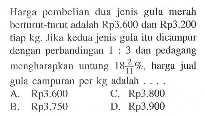 Harga pembelian dua jenis gula merah berturut-turut adalah Rp3.600 dan Rp3.200 tiap kg. Jika kedua jenis gula itu dicampur dengan perbandingan 1:3 dan pedagang mengharapkan untung 18 2/11%, harga jual gula campuran per kg adalah ... .