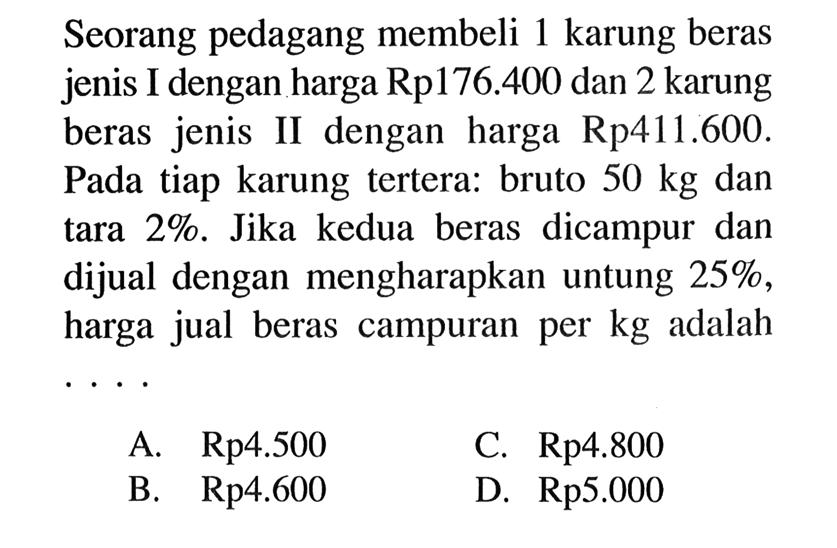 Seorang pedagang membeli 1 karung beras jenis I dengan harga Rp176.400 dan 2 karung beras jenis II dengan harga Rp 411.600. Pada tiap karung tertera: bruto 50 kg dan tara 2%. Jika kedua beras dicampur dan dijual dengan mengharapkan untung 25%, harga jual beras campuran per kg adalah... 