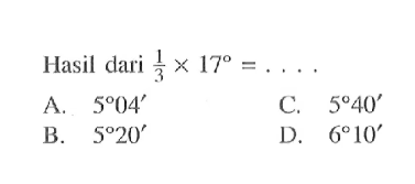 Hasil dari  1/3 x 17=... 
A.  5 04' 
C.  5 40' 
B.  5 20' 
D.  6 10' 