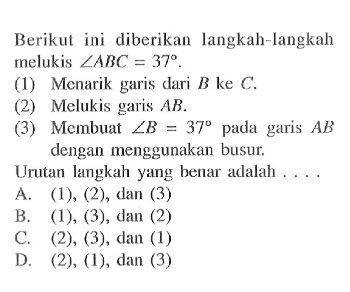 Berikut ini diberikan langkah-langkah melukis sudut ABC=37.(1) Menarik garis dari B ke C.(2) Melukis garis AB.(3) Membuat sudut B=37 pada garis AB dengan menggunakan busur.Urutan langkah yang benar adalah ....