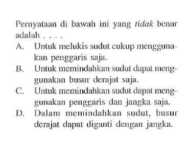 Pernyataan di bawah ini yang tidak benar adalah....A. Untuk melukis sudut cukup menggunakan penggaris saja.B. Untuk memindahkan sudut dapat menggunakan busur derajat saja.C. Untuk memindahkan sudut dapat menggunakan penggaris dan jangka saja.D. Dalam memindahkan sudut, busur derajat dapat diganti dengan jangka.