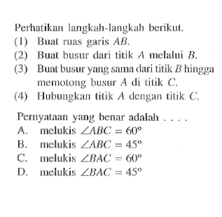 Perhatikan langkah-langkah berikut.(1) Buat ruas garis AB.(2) Buat busur dari titik A melalui B.(3) Buat busur yang sama dari titik B hingga memotong busur A di titik C.(4) Hubungkan titik A dengan titik C.Pernyataan yang benar adalah....A. melukis sudut ABC=60 B. melukis sudut ABC=45 C. melukis sudut BAC=60 D. melukis sudut BAC=45 