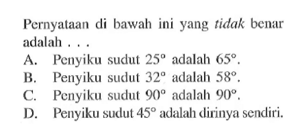 Pernyataan di bawah ini yang tidak benar adalah ... A. Penyiku sudut 25 adalah 65,B. Penyiku sudut 32 adalah 58, C. Penyiku sudut 90 adalah 90. D. Penyiku sudut 45 adalah dirinya sendiri.