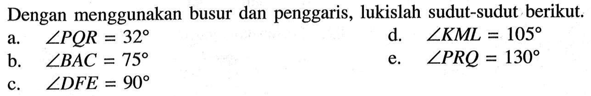 Dengan menggunakan busur dan penggaris, lukislah sudut-sudut berikut.a.  sudut PQR=32 d.  sudut KML=105 b.  sudut BAC=75 e.  sudut PRQ=130 c.  sudut DFE=90 