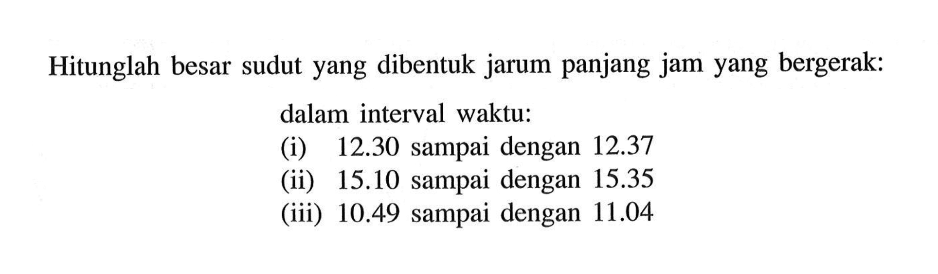 Hitunglah besar sudut yang dibentuk jarum panjang jam yang bergerak: dalam interval waktu: (i) 12.30 sampai dengan 12.37 (ii) 15.10 sampai dengan 15.35 (iii) 10.49 sampai dengan 11.04