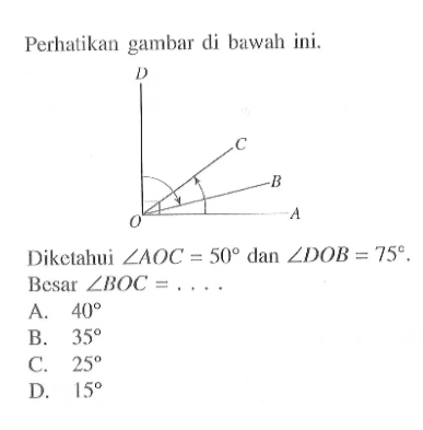 Perhatikan gambar di bawah ini. D C B O A Diketahui sudut AOC=50 dan sudut DOB=75. Besar sudut BOC=.... A. 40 B. 35 C. 25 D. 15