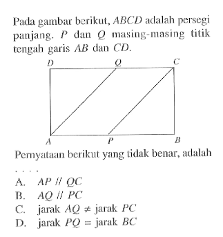 Pada gambar berikut, ABCD adalah persegi panjang. P dan Q masing-masing titik tengah garis AB dan CD.Pernyataan berikut yang tidak benar, adalah....A. AP//QC
B. AQ//PC
C. jarak AQ=/=jarak PC
D. jarak PQ=jarak BC