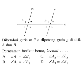 Diketahui garis  m / / n  dipotong garis  g  di titik  A  dan  B .Pernyataan berikut benar, kecuali ... .A.  sudut A1=sudut B1 C.  sudut A2=sudut B3 B.  sudut A1=sudut B3 D.  sudut A3=sudut B1 