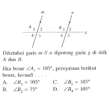 Diketahui garis  m / / n  dipotong garis  g  di titik  A dan B . 
Jika besar  sudut A1=105 , pernyataan berikut benar, kecuali ...
