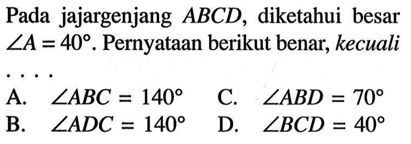 Pada jajargenjang ABCD, diketahui besar sudut A=40. Pernyataan berikut benar, kecuali A. sudut ABC=140 B. sudut ADC=140 C. sudut ABD=70 D. sudut BCD=40 