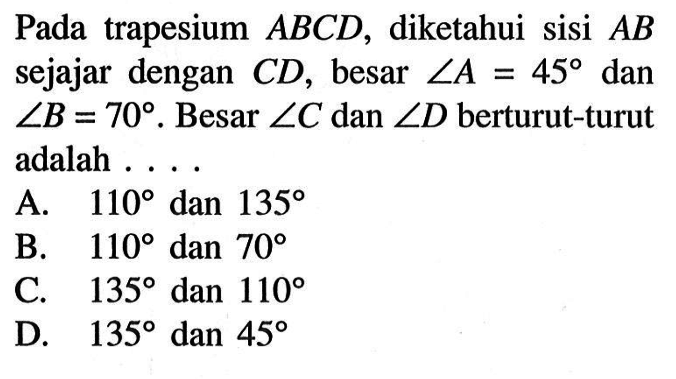 Pada trapesium ABCD, diketahui sisi AB sejajar dengan CD, besar sudut A=45 dan sudut B=70. Besar sudut C dan sudut D berturut-turut adalah ....