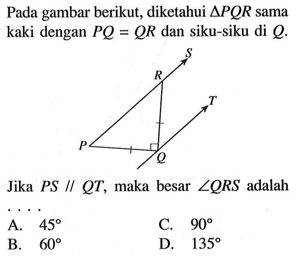 Pada gambar berikut, diketahui  segitiga PQR  sama kaki dengan  PQ=QR  dan siku-siku di  Q .Jika PS sejajar QT, maka besar  sudut QRS  adalah