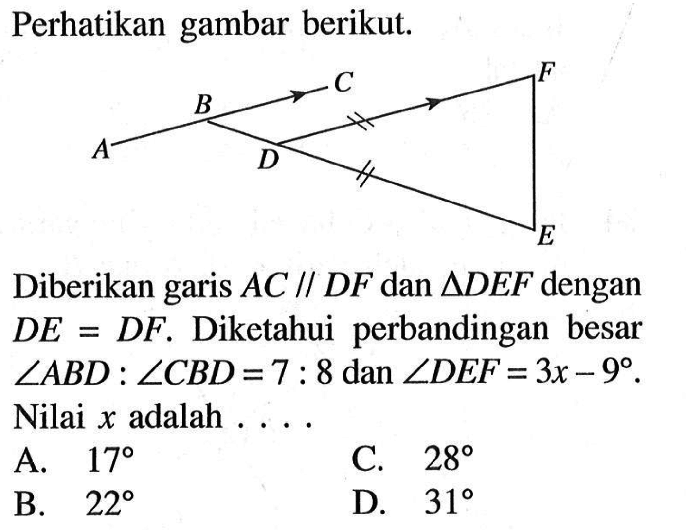 Perhatikan gambar berikut. A B C D E F
Diberikan garis  AC // DF dan segitiga DEF dengan DE=DF. Diketahui perbandingan besar sudut ABD:sudut CBD=7:8 dan sudut DEF=3x-9. Nilai  x adalah ....
A.  17 
C.  28 
B.  22 
D.  31 