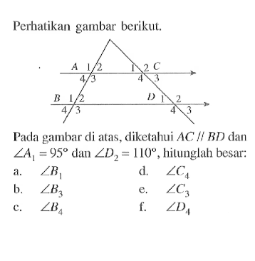 Perhatikan gambar berikut.
Pada gambar di atas, diketahui  AC sejajar BD  dan  sudut A1=95  dan  sudut D2=110 , hilunglah besar:
a.  sudut B1 
d.  sudut C4 
b.  sudut B3 
e.  sudut C3 
c.  sudut B4 
f.  sudut D4 