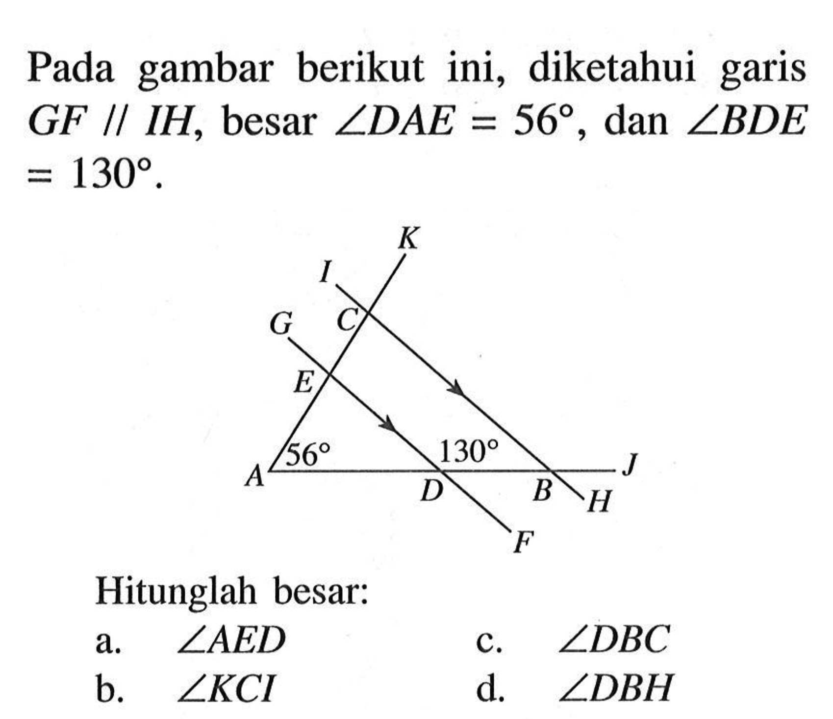 Pada gambar berikut ini, diketahui garis G F sejajar IH, besar sudut DAE=56, dan sudut BDE=130. K I G C E 56 130 A D B J H F Hitunglah besar: a. sudut AED b. sudut KCI c. sudut DBC d. sudut DBH