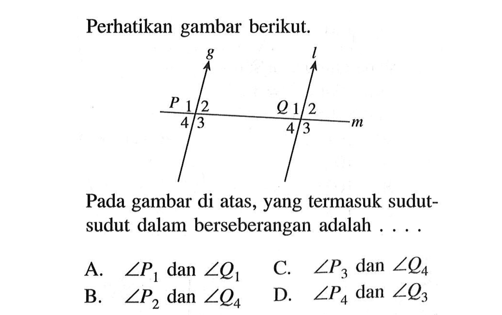 Perhatikan gambar berikut. P 1 2 3 4 Q 1 2 3 4
Pada gambar di atas, yang termasuk sudut-sudut dalam berseberangan adalah ... .
