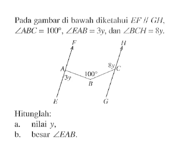 Pada gambar di bawah diketahui EF//GH, sudut ABC=100, sudut EAB=3y, dan sudut BCH=8y. Hitunglah:a. nilai y,b. besar sudut EAB .