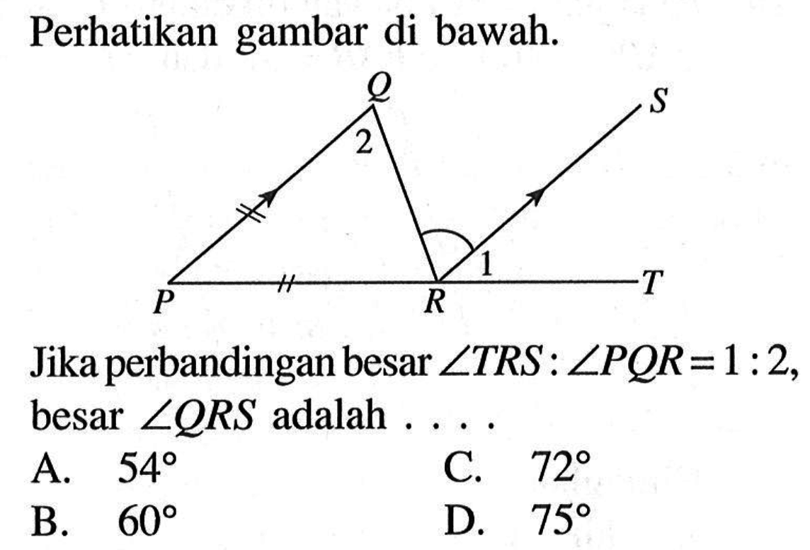 Perhatikan gambar di bawah. P Q R S 1 2 Jika perbandingan besar sudut TRS:sudut PQR=1:2, besar sudut QRS adalah .... .