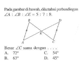 Pada gambar di bawah, diketahui perbandingan sudut A:sudut B:sudut E=5:7:8. B D E A C Besar sudut C sama dengan .... A. 72 B. 63 C. 54 D. 45