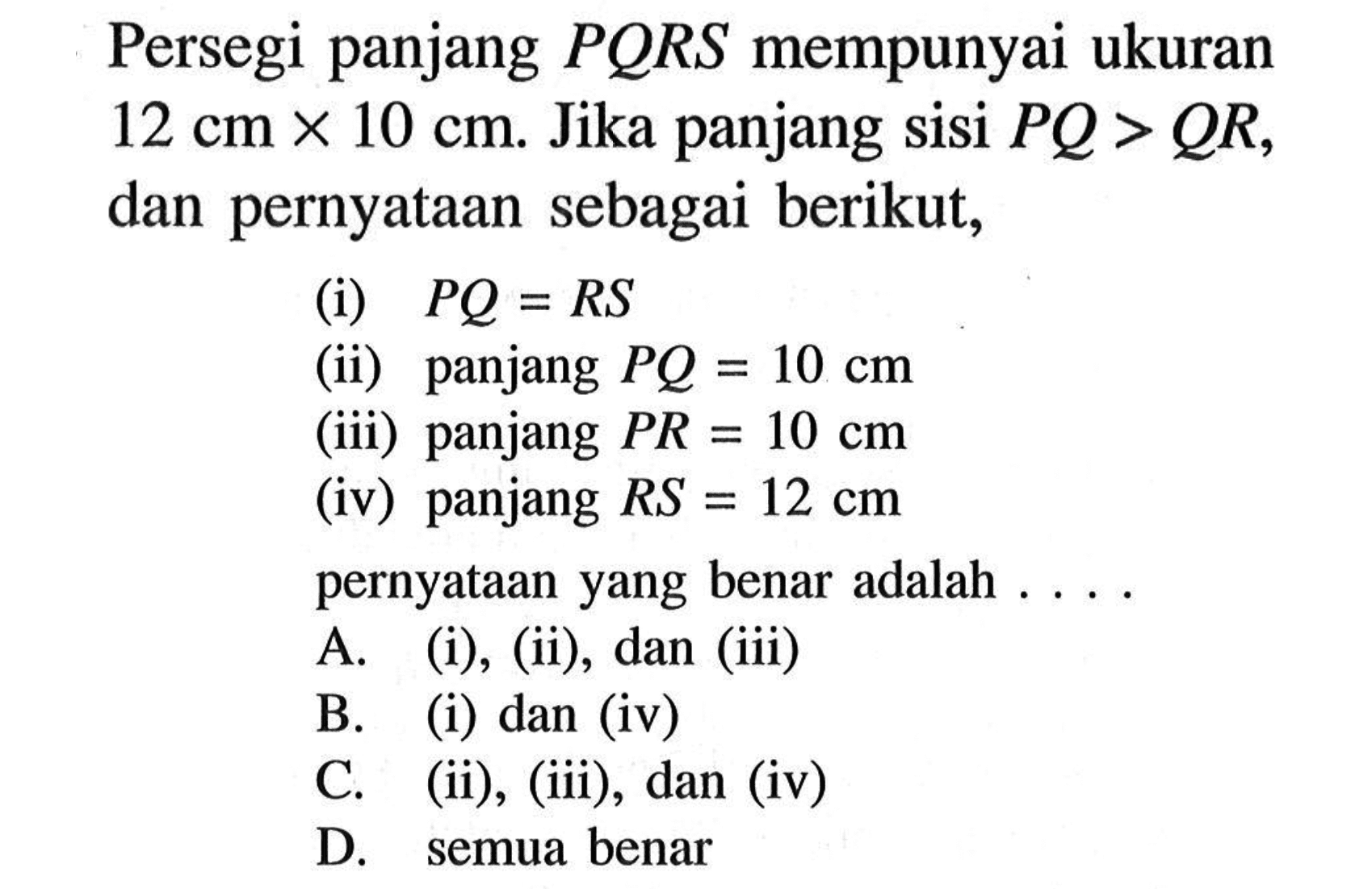 Persegi panjang PQRS mempunyai ukuran 12 cm x 10 cm. Jika panjang sisi PQ>QR, dan pernyataan sebagai berikut, (i) PQ=RS (ii) panjang PQ=10 cm (iii) panjang PR=10 cm (iv) panjang RS=12 cm pernyataan yang benar adalah ... .