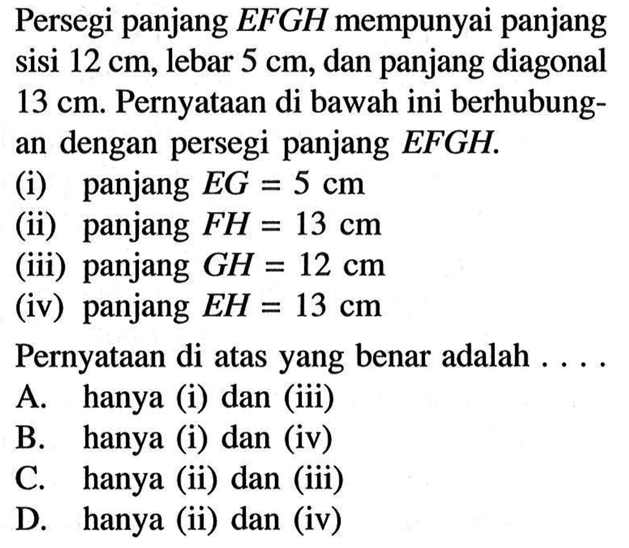 Persegi panjang  EFGH  mempunyai panjang sisi  12 cm, lebar  5 cm, dan panjang diagonal  13 cm . Pernyataan di bawah ini berhubungan dengan persegi panjang  EFGH .
(i) panjang  EG=5 cm 
(ii) panjang  FH=13 cm 
(iii) panjang  GH=12 cm 
(iv) panjang  EH=13 cm 
Pernyataan di atas yang benar adalah ....
