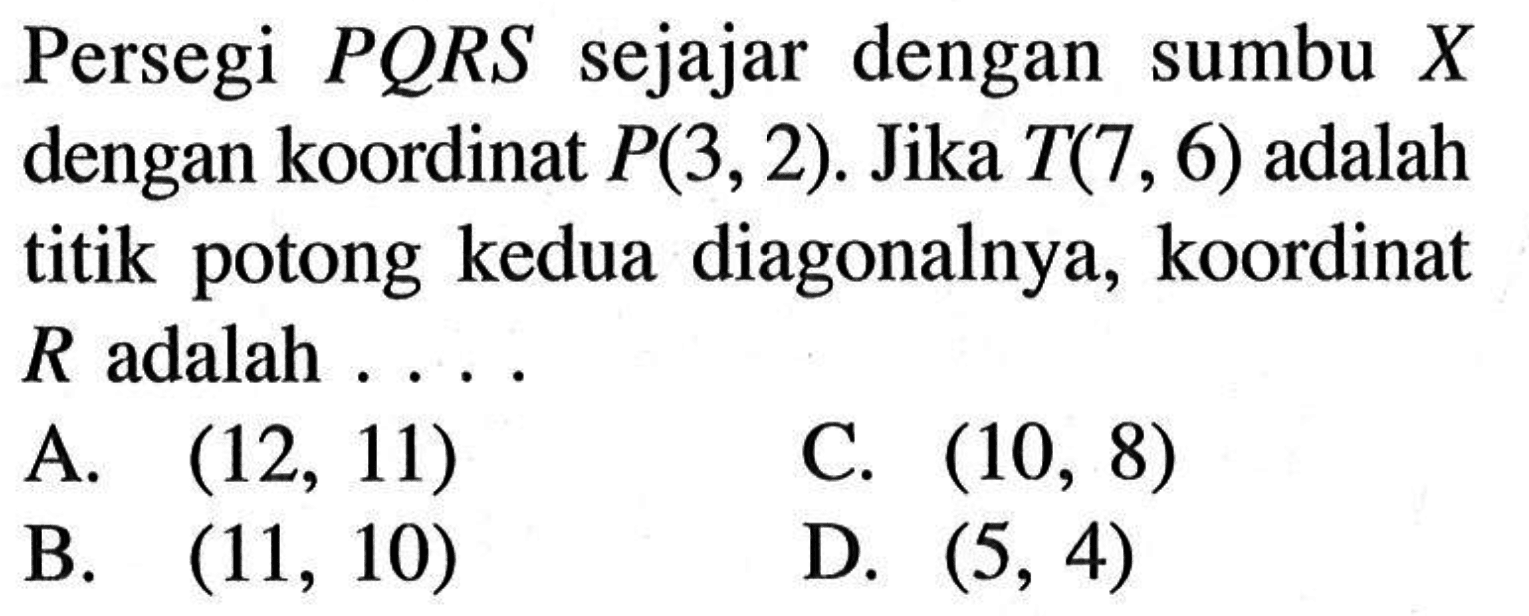 Persegi PQRS sejajar dengan sumbu X dengan koordinat P(3,2). Jika T(7,6) adalah titik potong kedua diagonalnya, koordinat R adalah . . . .