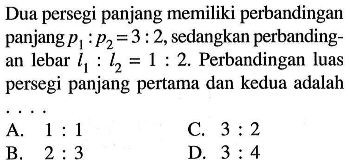 Dua persegi panjang memiliki perbandingan panjang  p1:p2=3:2, sedangkan perbandingan lebar l1: l2=1: 2. Perbandingan luas persegi panjang pertama dan kedua adalah....