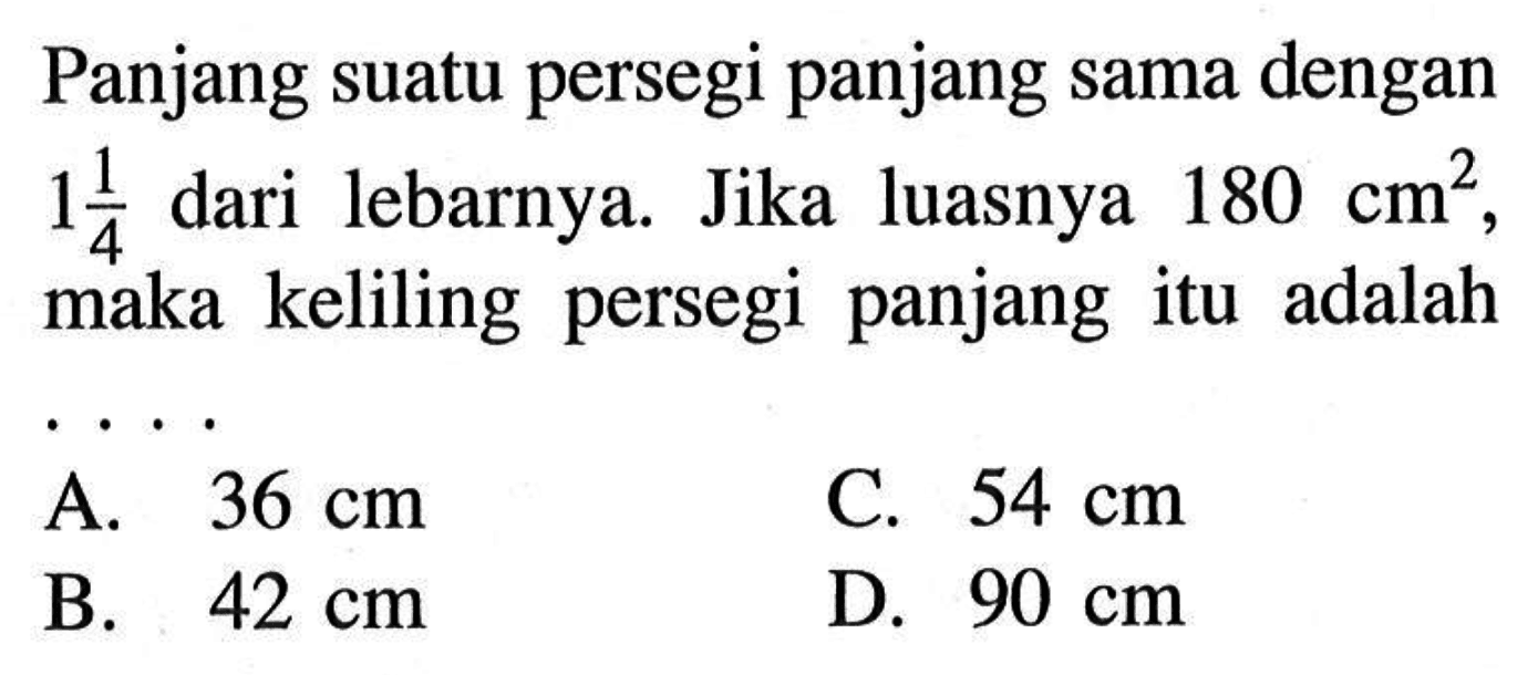 Panjang suatu persegi panjang sama dengan 1 1/4 dari lebarnya. Jika luasnya 180 cm^2, maka keliling persegi panjang itu adalah .... 