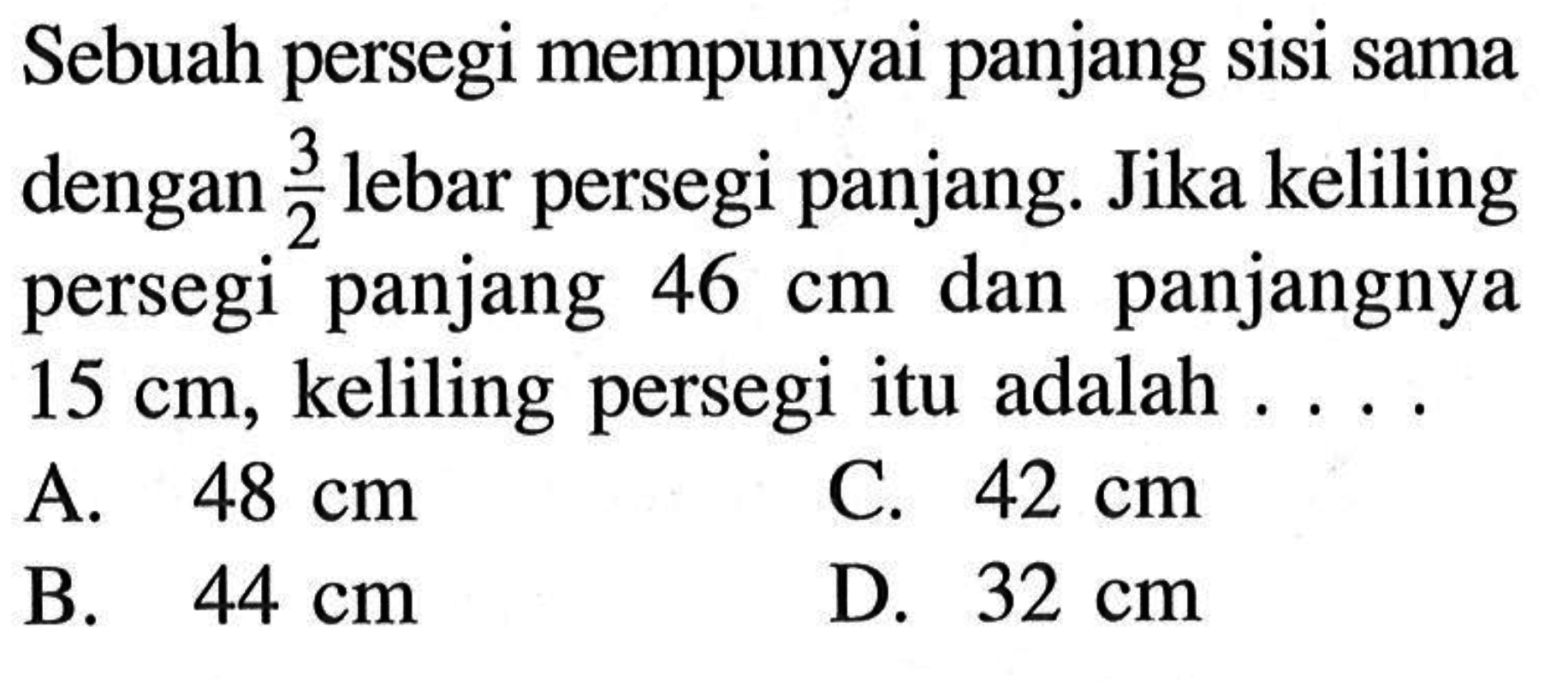 Sebuah persegi mempunyai panjang sisi sama dengan 3/2 lebar persegi panjang. Jika keliling persegi panjang 46 cm dan panjangnya 15 cm, keliling persegi itu adalah....