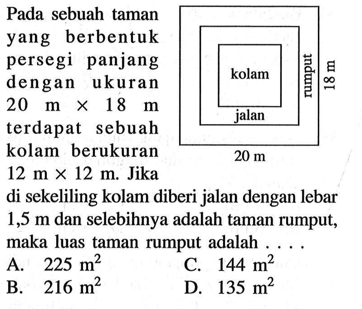 Pada sebuah taman yang berbentuk persegi panjang dengan ukuran 20 m x 18 m terdapat sebuah kolam berukuran 12 m x 12 m.  Jika di sekeliling kolam diberi jalan dengan lebar 1,5 m dan selebihnya adalah taman rumput adalah....