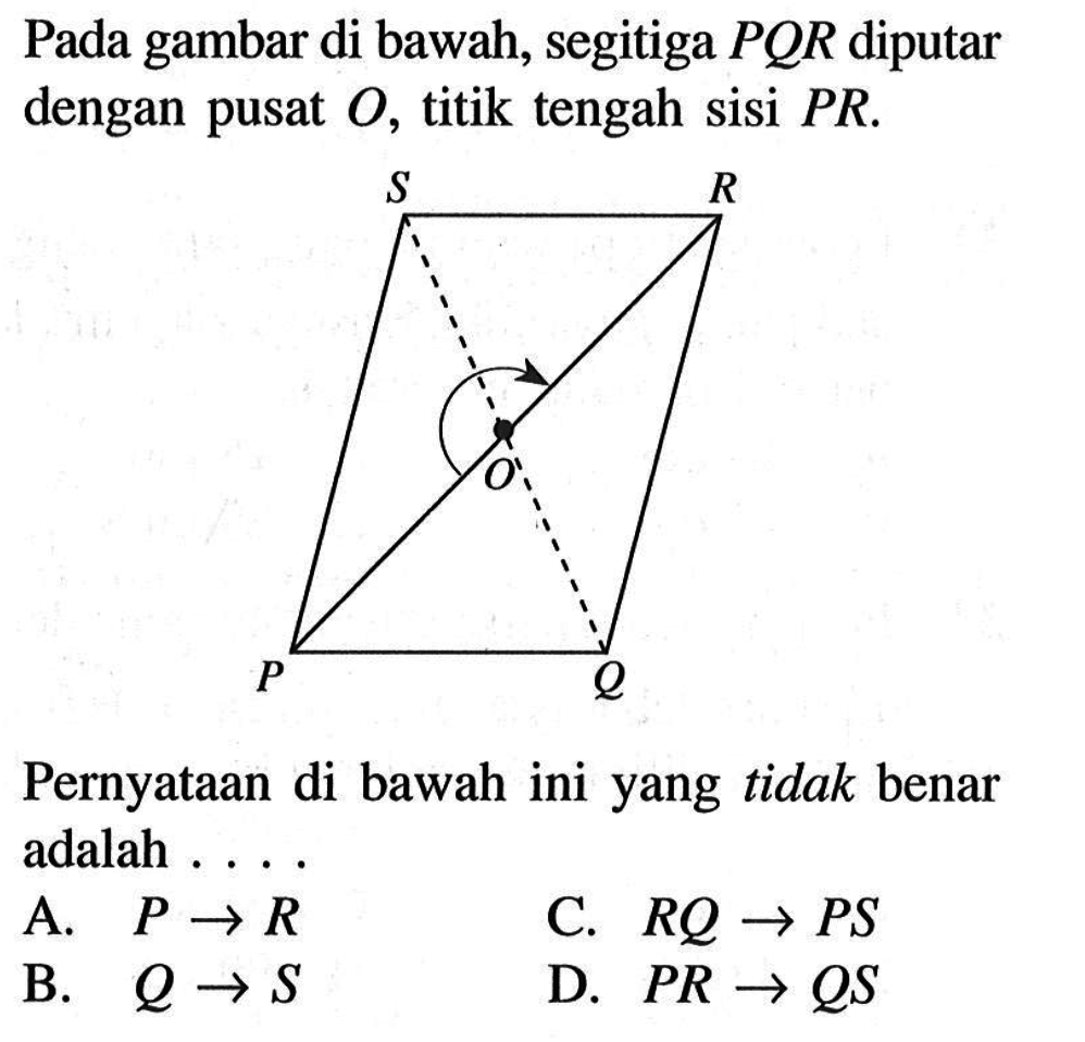 Pada gambar di bawah, segitiga PQR diputar dengan pusat O, titik tengah sisi PR.Pernyataan di bawah ini yang tidak benar adalah ....