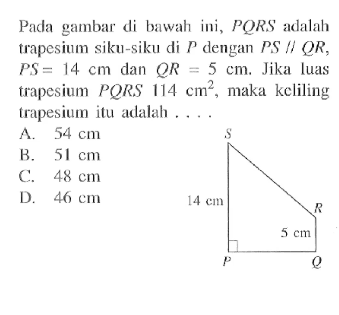 Pada gambar di bawah ini, PQRS adalah trapesium siku-siku di P dengan PS sejajar QR, PS=14 cm dan QR=5 cm. Jika luas trapesium PQRS 114 cm^2, maka keliling trapesium itu adalah ... 14 cm 5 cm