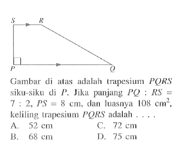 Gambar di atas adalah trapesium  PQRS  siku-siku di  P. Jika panjang  PQ:RS=7:2, PS=8 cm, dan luasnya  108 cm^2, keliling trapesium  PQRS adalah  ....
