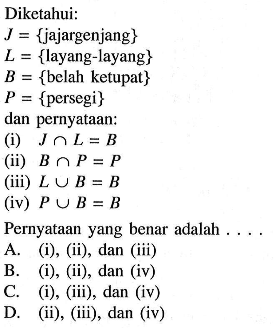 Diketahui:  J={jajargenjang}  L={layang-layang}  B={belah ketupat}  P={persegi} dan pernyataan:(i)  J n L=B (ii)  B n P=P (iii)  L U B=B (iv)  P U B=B Pernyataan yang benar adalah  . . . A. (i), (ii), dan (iii) B. (i), (ii), dan (iv) C. (i), (iii), dan (iv) D. (ii), (iii), dan (iv)