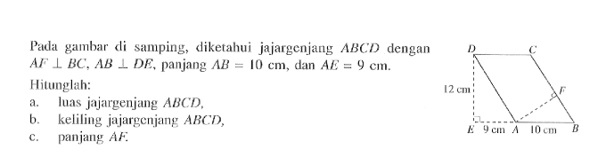 Pada gambar di samping, D C F E A B 12 cm 9 cm 10 cm diketahui jajargenjang ABCD dengan AF tegak lurus BC, AB tegak lurus DE, panjang AB=10 cm, dan AE=9 cm. Hitunglah:a. luas jajargenjang  ABCD,b. keliling jajargenjang  ABCD,c. panjang  AF. 