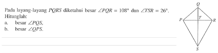 Pada layang-layang  PQRS  diketahui besar  sudut PQR=108  dan  sudut TSR=26 . Hitunglah:a. besar  sudut PQS ,b. besar  sudut QPS .Q P T R S