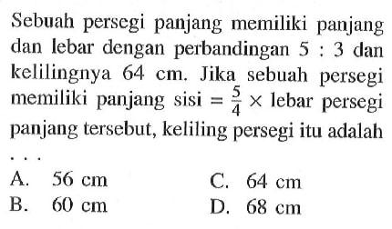 Sebuah persegi panjang memiliki panjang dan lebar dengan perbandingan  5:3 dan kelilingnya  64 cm. Jika sebuah persegi memiliki panjang sisi  =5/4 x lebar persegi panjang tersebut, keliling persegi itu adalah ...
