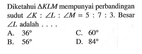 Diketahui segitiga KLM mempunyai perbandingan sudut sudut K: sudut L: sudut M=5:7:3. Besar sudut L adalah ....