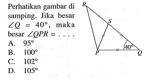 Perhatikan gambar di samping. Jika besar sudut Q=40, maka besar sudut QPR=.... R S 40 P QA. 95 B. 100 C. 102 D. 105