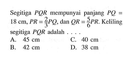 Segitiga PQR mempunyai panjang PQ=18 cm, PR=2/3PQ, dan QR=5/6PR. Keliling segitiga PQR adalah ...