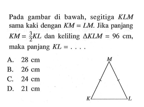 Pada gambar di bawah, segitiga  KLM  sama kaki dengan  KM=LM . Jika panjang  KM=3/2 KL  dan keliling  segitiga KLM=96 cm , maka panjang  KL=... .