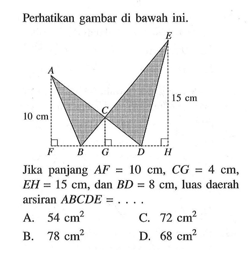 Perhatikan gambar di bawah ini. E A 10cm C 15cm F B G D H. Jika panjang  AF=10 cm, CG=4 cm ,  EH=15 cm , dan  BD=8 cm , luas daerah  arsiran ABCDE=.... 