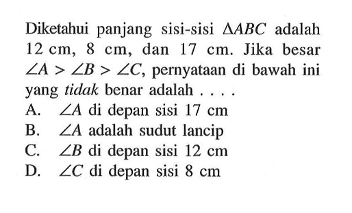 Diketahui panjang sisi-sisi segitiga ABC adalah 12 cm, 8 cm, dan 17 cm. Jika besar  sudut A>sudut B>sudut C, pernyataan di bawah ini yang tidak benar adalah .... A. sudut A di depan sisi 17 cm B. sudut A adalah sudut lancip C. sudut B di depan sisi 12 cm D. sudut C di depan sisi 8 cm