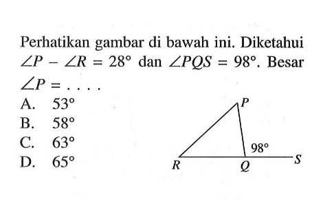 Perhatikan gambar di bawah ini. Diketahui sudut P-sudut R=28 dan sudut PQS=98 . Besar sudut P=... A. 53 B. 58 C. 63 D. 65 