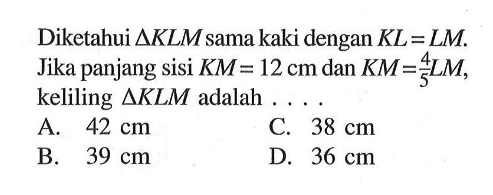 Diketahui segitiga KLM sama kaki dengan KL=LM. Jika panjang sisi KM=12 cm dan KM=4/5 LM, keliling segitiga KLM adalah ...