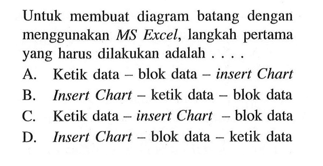 Untuk membuat diagram batang dengan menggunakan MS Excel, langkah pertama yang harus dilakukan adalah ....A. Ketik data - blok data - insert ChartB. Insert Chart - ketik data - blok dataC. Ketik data - insert Chart - blok dataD. Insert Chart - blok data - ketik data