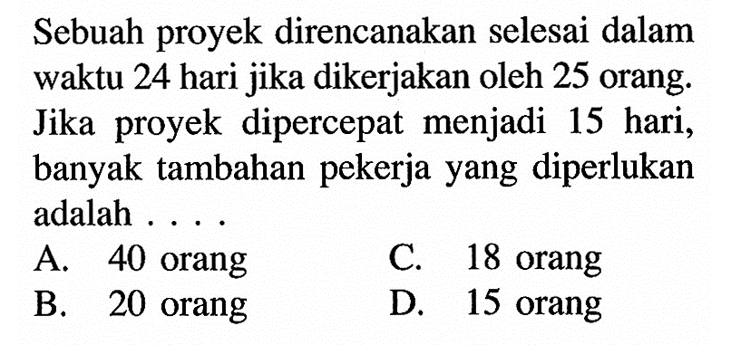 Sebuah proyek direncanakan selesai dalam waktu 24 hari jika dikerjakan oleh 25 orang. Jika proyek dipercepat menjadi 15 hari, banyak tambahan pekerjayang diperlukan adalah ....