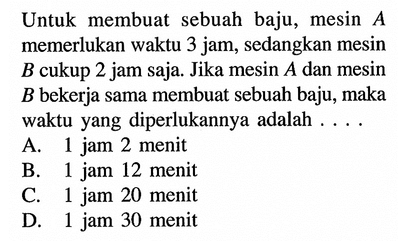 Untuk membuat sebuah baju, mesin  A  memerlukan waktu 3 jam, sedangkan mesin  B  cukup 2 jam saja. Jika mesin  A  dan mesin  B  bekerja sama membuat sebuah baju, maka waktu yang diperlukannya adalah  ....
